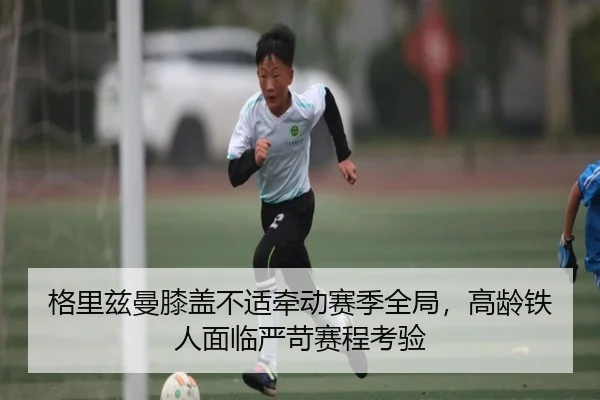 格里兹曼膝盖不适牵动赛季全局，高龄铁人面临严苛赛程考验